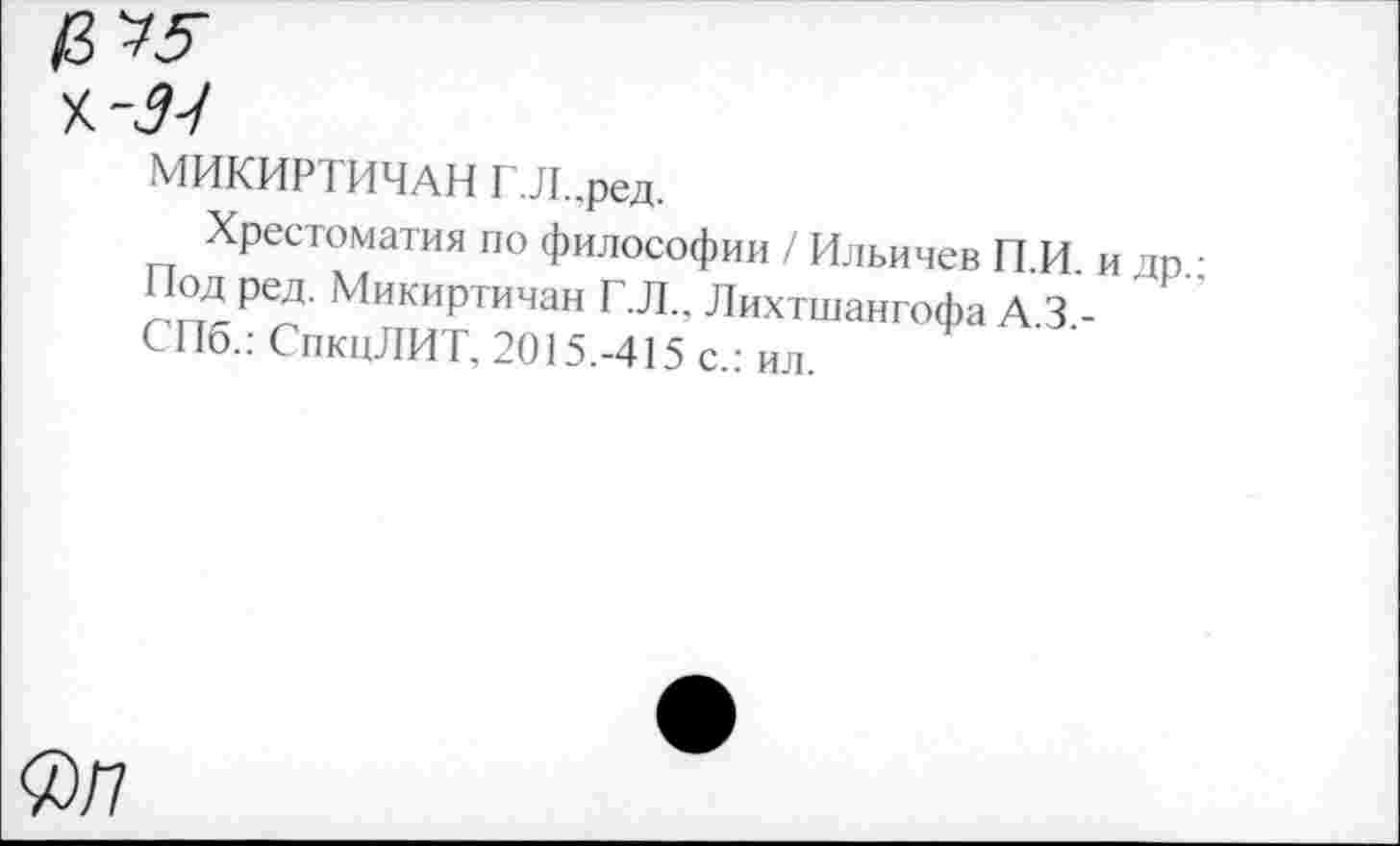 ﻿МИКИРТИЧАН Г.Л..ред.
Хрестоматия по философии / Ильичев П И и дп Нод ред. Микиртичан Г.Л., Лихтшангофа А 3 -СПб.: СпкцЛИТ, 2015.-415 с.: ил